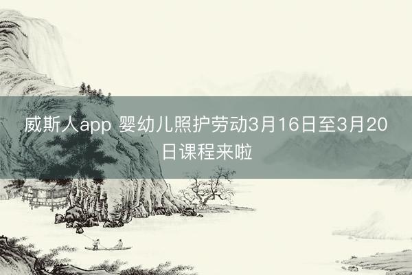 威斯人app 婴幼儿照护劳动3月16日至3月20日课程来啦