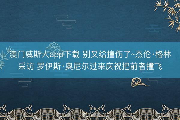 澳门威斯人app下载 别又给撞伤了~杰伦·格林采访 罗伊斯·奥尼尔过来庆祝把前者撞飞