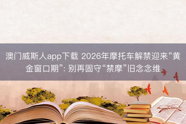 澳门威斯人app下载 2026年摩托车解禁迎来“黄金窗口期”: 别再固守“禁摩”旧念念维