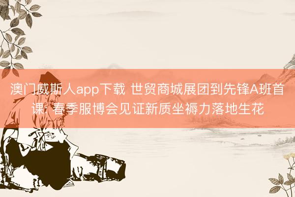 澳门威斯人app下载 世贸商城展团到先锋A班首课: 春季服博会见证新质坐褥力落地生花
