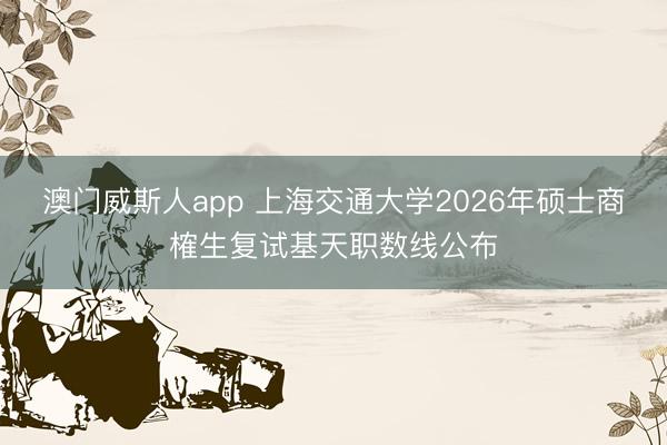 澳门威斯人app 上海交通大学2026年硕士商榷生复试基天职数线公布