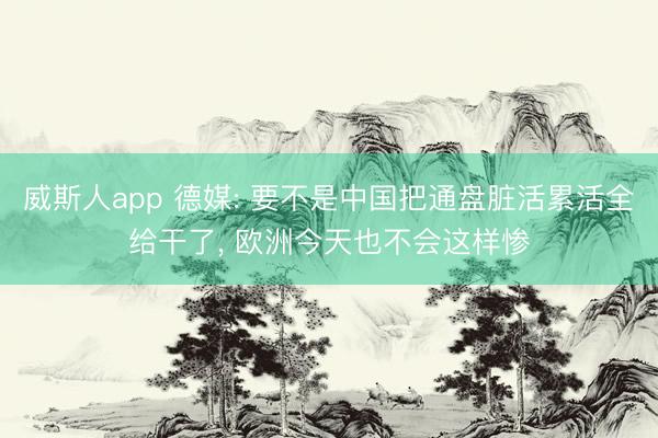 威斯人app 德媒: 要不是中国把通盘脏活累活全给干了， 欧洲今天也不会这样惨
