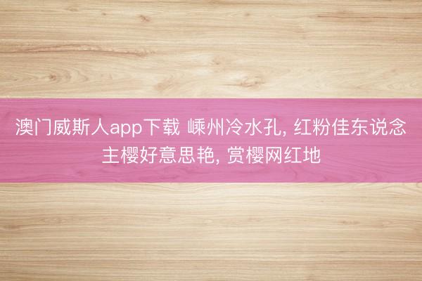 澳门威斯人app下载 嵊州冷水孔, 红粉佳东说念主樱好意思艳, 赏樱网红地