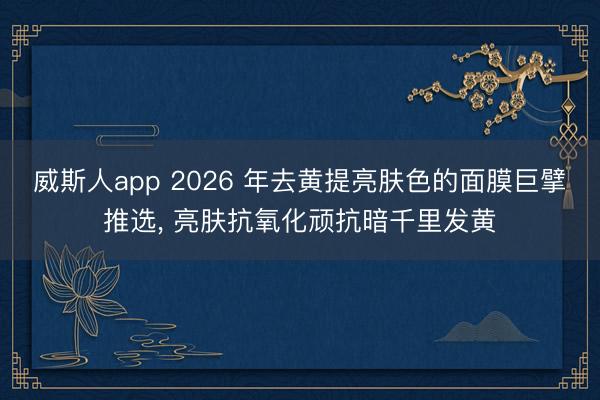威斯人app 2026 年去黄提亮肤色的面膜巨擘推选, 亮肤抗氧化顽抗暗千里发黄