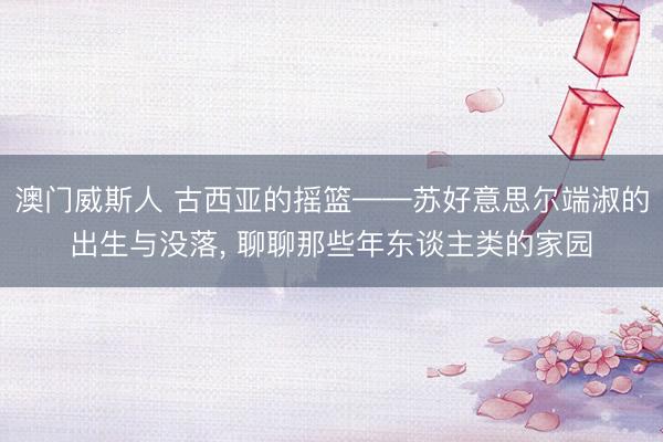 澳门威斯人 古西亚的摇篮——苏好意思尔端淑的出生与没落, 聊聊那些年东谈主类的家园