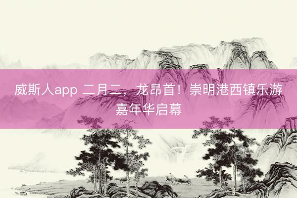 威斯人app 二月二，龙昂首！崇明港西镇乐游嘉年华启幕