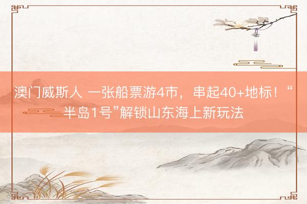 澳门威斯人 一张船票游4市，串起40+地标！“半岛1号”解锁山东海上新玩法