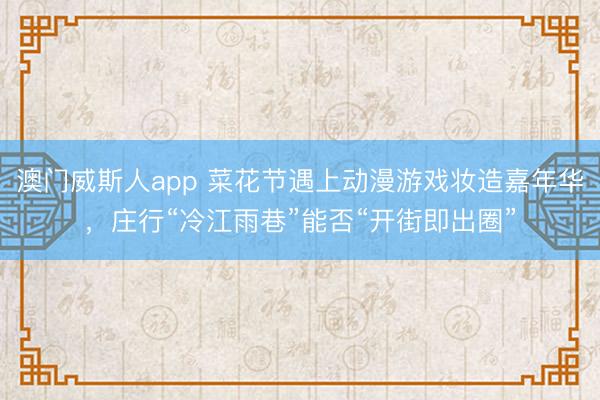 澳门威斯人app 菜花节遇上动漫游戏妆造嘉年华，庄行“冷江雨巷”能否“开街即出圈”