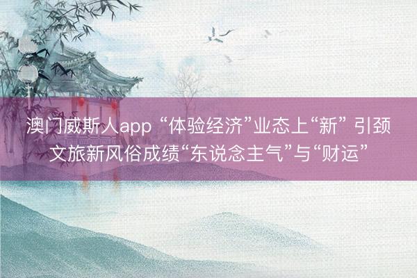 澳门威斯人app “体验经济”业态上“新” 引颈文旅新风俗成绩“东说念主气”与“财运”