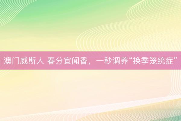澳门威斯人 春分宜闻香，一秒调养“换季笼统症”