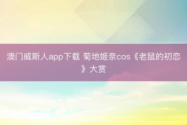 澳门威斯人app下载 菊地姬奈cos《老鼠的初恋》大赏