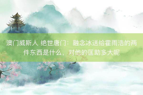 澳门威斯人 绝世唐门：融念冰送给霍雨浩的两件东西是什么，对他的匡助多大呢