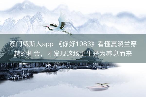 澳门威斯人app 《你好1983》看懂夏晓兰穿越的机会，才发现这场更生是为养息而来