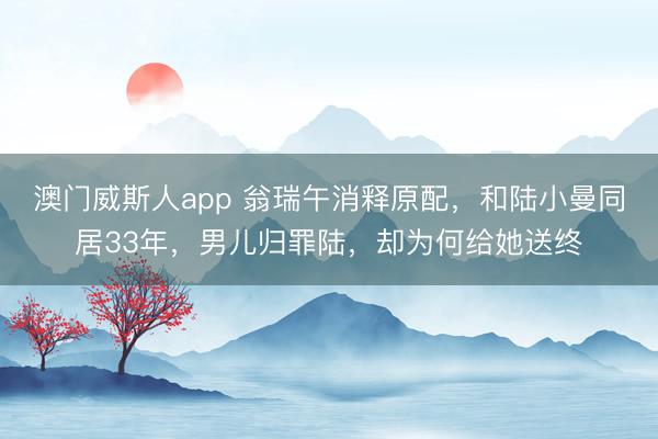 澳门威斯人app 翁瑞午消释原配，和陆小曼同居33年，男儿归罪陆，却为何给她送终
