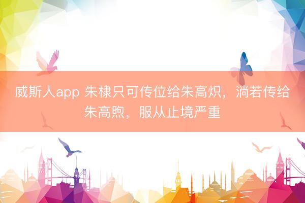 威斯人app 朱棣只可传位给朱高炽，淌若传给朱高煦，服从止境严重