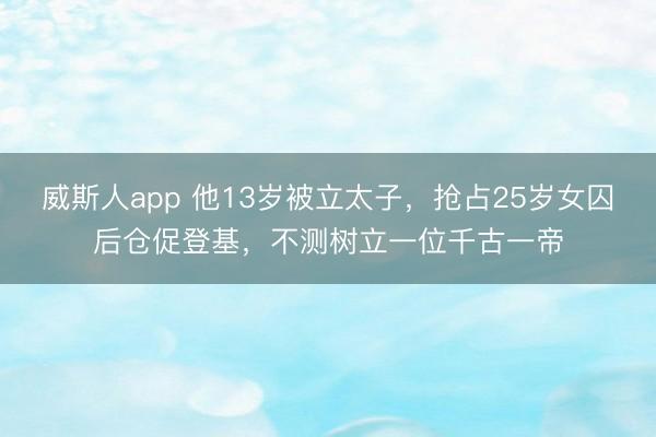 威斯人app 他13岁被立太子，抢占25岁女囚后仓促登基，不测树立一位千古一帝