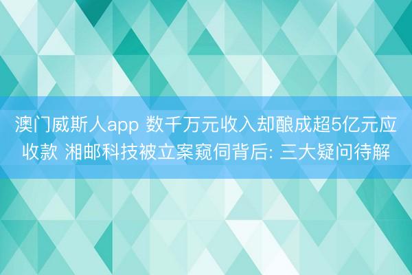 澳门威斯人app 数千万元收入却酿成超5亿元应收款 湘邮科技被立案窥伺背后: 三大疑问待解