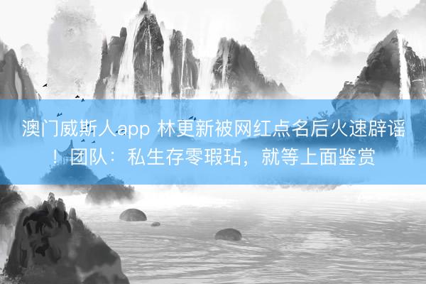 澳门威斯人app 林更新被网红点名后火速辟谣！团队：私生存零瑕玷，就等上面鉴赏