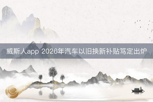 威斯人app 2026年汽车以旧换新补贴笃定出炉