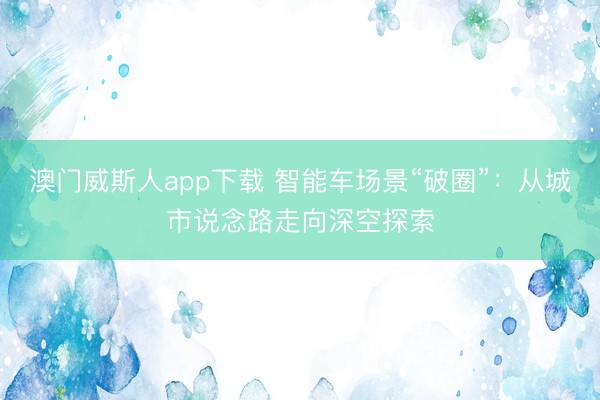 澳门威斯人app下载 智能车场景“破圈”：从城市说念路走向深空探索