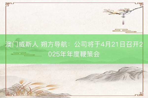 澳门威斯人 朔方导航：公司将于4月21日召开2025年年度鞭策会
