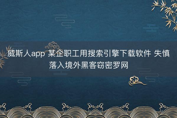 威斯人app 某企职工用搜索引擎下载软件 失慎落入境外黑客窃密罗网