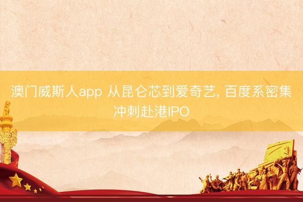 澳门威斯人app 从昆仑芯到爱奇艺， 百度系密集冲刺赴港IPO