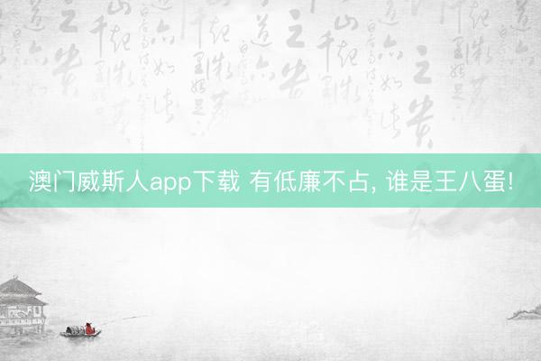 澳门威斯人app下载 有低廉不占, 谁是王八蛋!