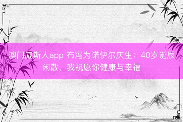 澳门威斯人app 布冯为诺伊尔庆生：40岁诞辰闲散，我祝愿你健康与幸福