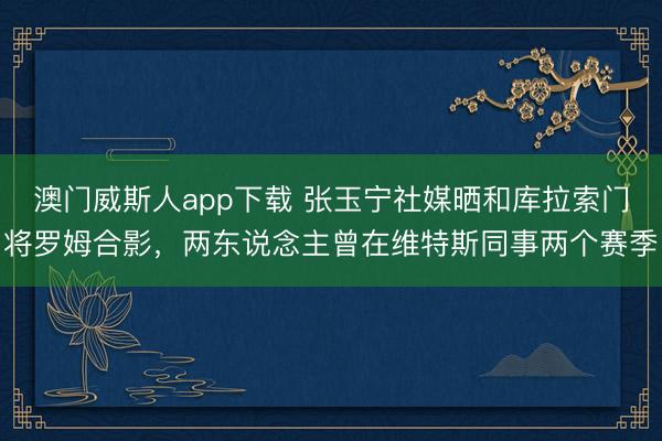 澳门威斯人app下载 张玉宁社媒晒和库拉索门将罗姆合影，两东说念主曾在维特斯同事两个赛季