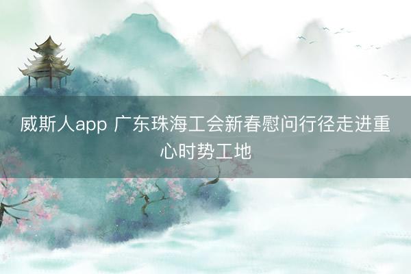 威斯人app 广东珠海工会新春慰问行径走进重心时势工地