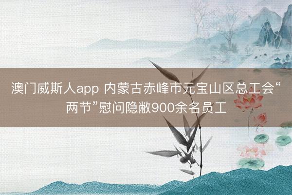 澳门威斯人app 内蒙古赤峰市元宝山区总工会“两节”慰问隐敝900余名员工