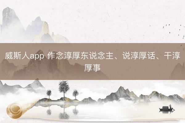 威斯人app 作念淳厚东说念主、说淳厚话、干淳厚事