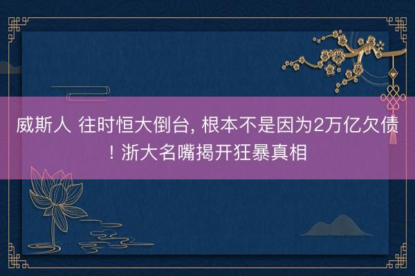 威斯人 往时恒大倒台, 根本不是因为2万亿欠债! 浙大名嘴揭开狂暴真相