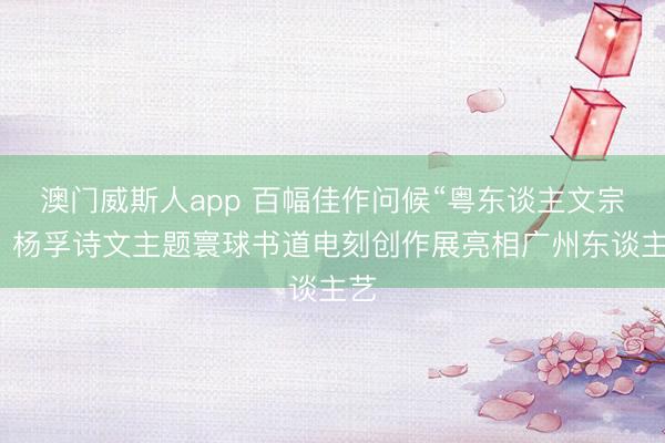 澳门威斯人app 百幅佳作问候“粤东谈主文宗”，杨孚诗文主题寰球书道电刻创作展亮相广州东谈主艺