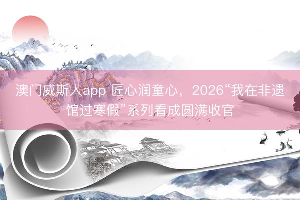 澳门威斯人app 匠心润童心，2026“我在非遗馆过寒假”系列看成圆满收官