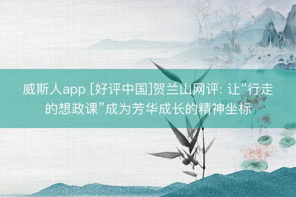 威斯人app [好评中国]贺兰山网评: 让“行走的想政课”成为芳华成长的精神坐标
