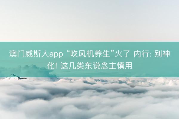 澳门威斯人app “吹风机养生”火了 内行: 别神化! 这几类东说念主慎用
