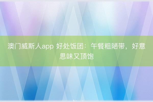 澳门威斯人app 好处饭团:午餐粗陋带,好意思味又顶饱