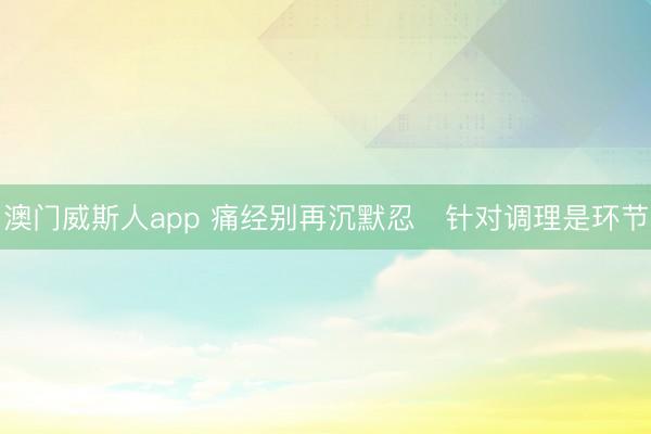 澳门威斯人app 痛经别再沉默忍 针对调理是环节