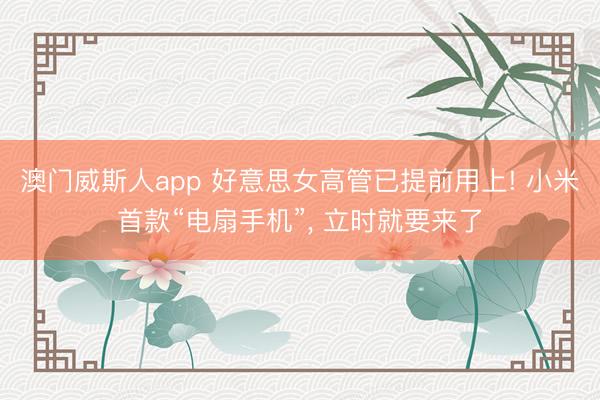 澳门威斯人app 好意思女高管已提前用上! 小米首款“电扇手机”， 立时就要来了