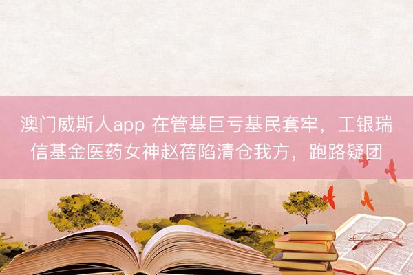 澳门威斯人app 在管基巨亏基民套牢，工银瑞信基金医药女神赵蓓陷清仓我方，跑路疑团