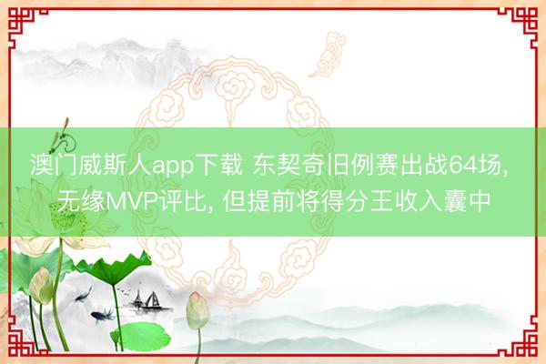 澳门威斯人app下载 东契奇旧例赛出战64场, 无缘MVP评比, 但提前将得分王收入囊中