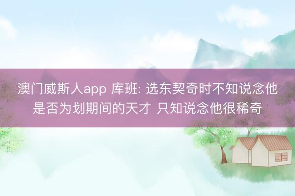 澳门威斯人app 库班: 选东契奇时不知说念他是否为划期间的天才 只知说念他很稀奇