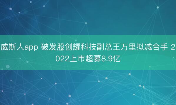威斯人app 破发股创耀科技副总王万里拟减合手 2022上市超募8.9亿