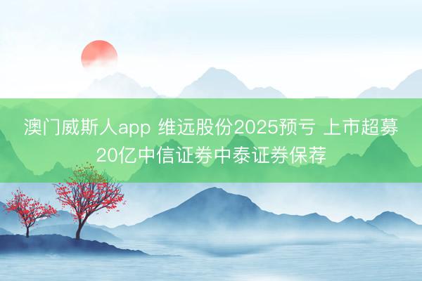 澳门威斯人app 维远股份2025预亏 上市超募20亿中信证券中泰证券保荐