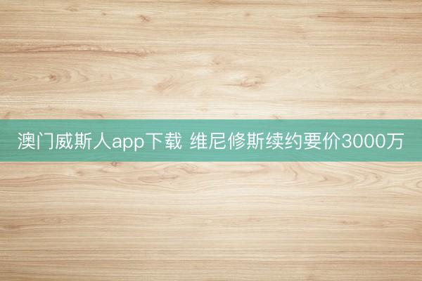 澳门威斯人app下载 维尼修斯续约要价3000万