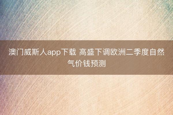 澳门威斯人app下载 高盛下调欧洲二季度自然气价钱预测
