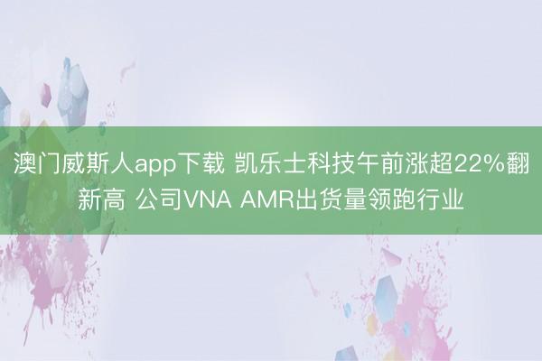 澳门威斯人app下载 凯乐士科技午前涨超22%翻新高 公司VNA AMR出货量领跑行业