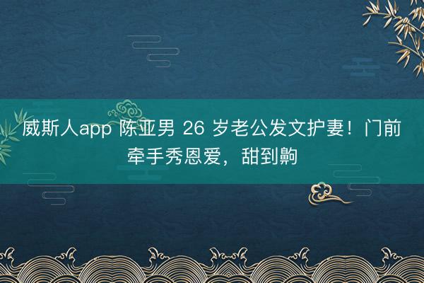 威斯人app 陈亚男 26 岁老公发文护妻!门前牵手秀恩爱,甜到齁